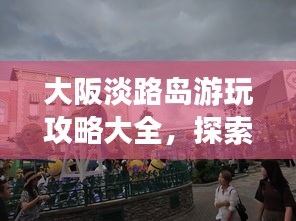 大阪淡路岛游玩攻略大全，探索魅力之旅